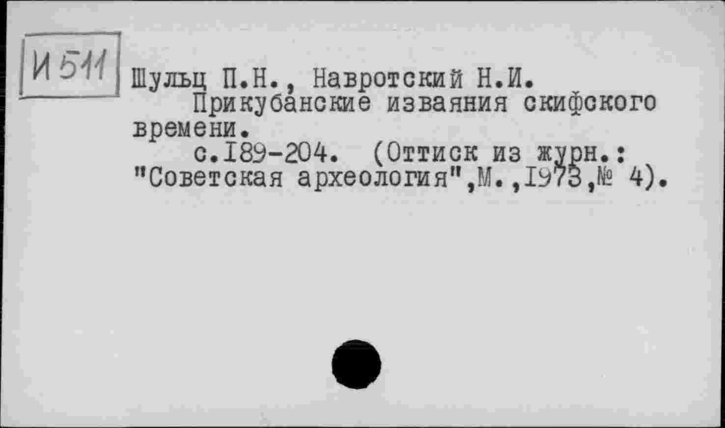 ﻿И 51І
Шульц П.Н., Навротский Н.И.
Прикубанские изваяния скифского времени.
с.189-204. (Оттиск из журн.: ’’Советская археология",М.,1973,№ 4).